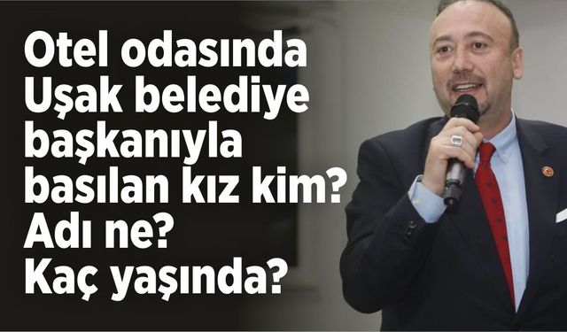 Otel odasında Uşak belediye başkanıyla basılan kız kim? Adı ne? Kaç yaşında?