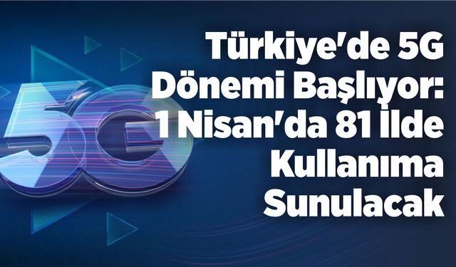 Türkiye’de 5G Dönemi Başlıyor: 1 Nisan’da 81 İlde Kullanıma Sunulacak