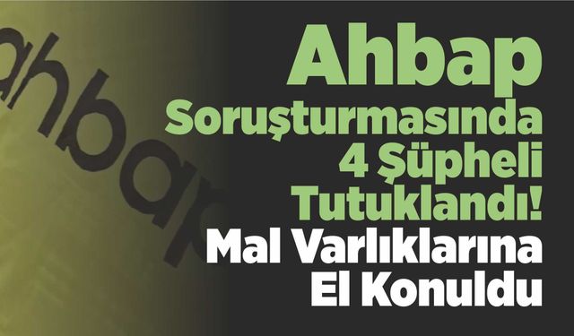 Ahbap Soruşturmasında 4 Şüpheli Tutuklandı! Mal Varlıklarına El Konuldu