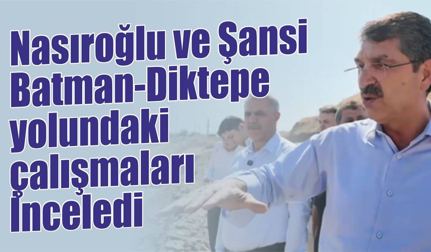 Nasıroğlu ve Şansi, Batman-Diktepe yolundaki çalışmaları İnceledi
