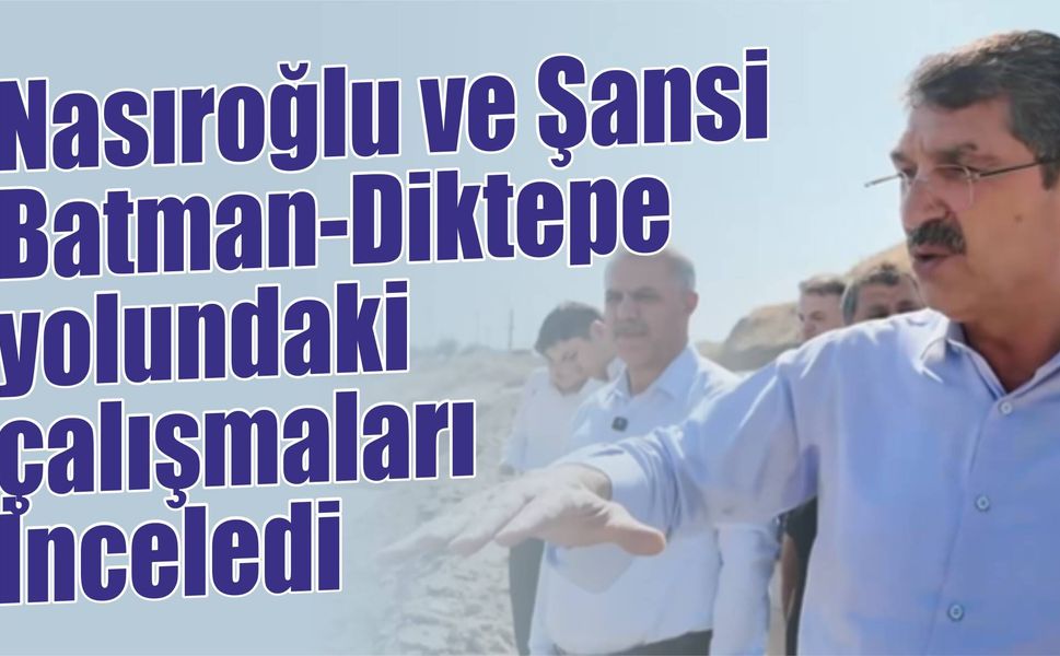 Nasıroğlu ve Şansi, Batman-Diktepe yolundaki çalışmaları İnceledi